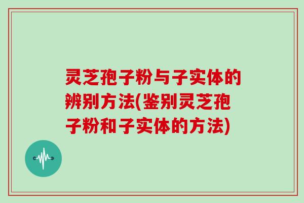 灵芝孢子粉与子实体的辨别方法(鉴别灵芝孢子粉和子实体的方法)