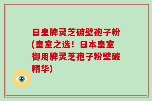 日皇牌灵芝破壁孢子粉(皇室之选!日本皇室御用牌灵芝孢子粉壁破精华)-第1张图片-灵芝大师 日皇牌灵芝破壁孢子粉(皇室之选!日本皇室御用牌灵芝孢子粉壁破精华)-第1张图片-灵芝大师