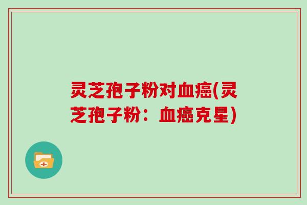 灵芝孢子粉对血癌(灵芝孢子粉：血癌克星)