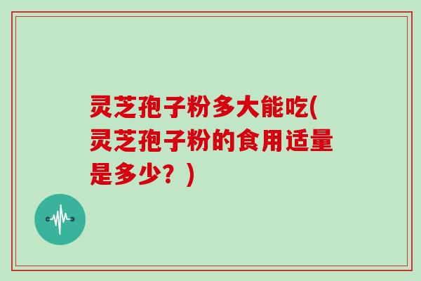 灵芝孢子粉多大能吃(灵芝孢子粉的食用适量是多少？)