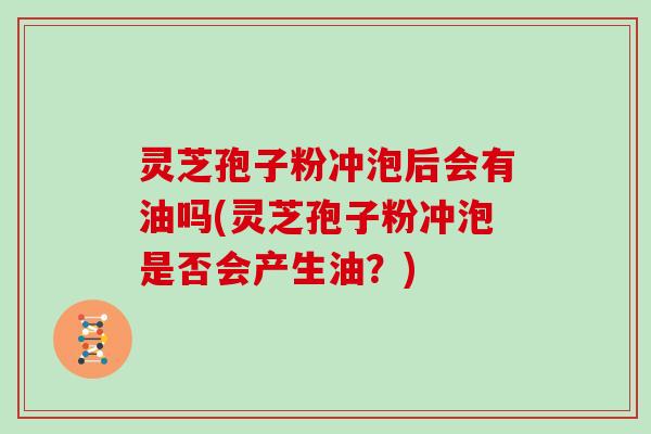 灵芝孢子粉冲泡后会有油吗(灵芝孢子粉冲泡是否会产生油？)