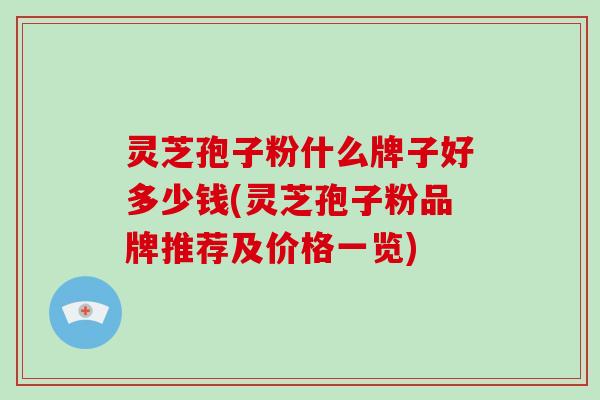 灵芝孢子粉什么牌子好多少钱(灵芝孢子粉品牌推荐及价格一览)