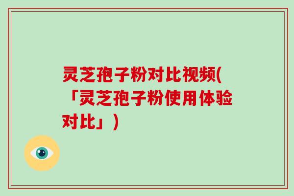 灵芝孢子粉对比视频(「灵芝孢子粉使用体验对比」)
