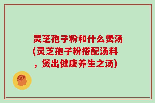 灵芝孢子粉和什么煲汤(灵芝孢子粉搭配汤料，煲出健康养生之汤)