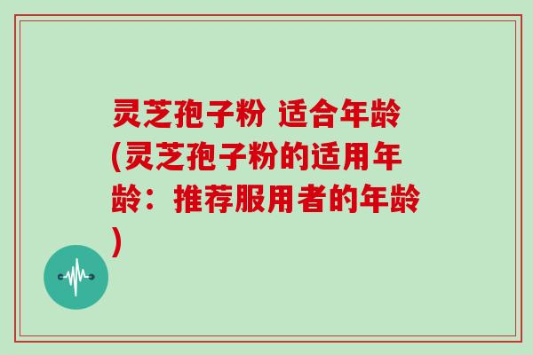 灵芝孢子粉 适合年龄(灵芝孢子粉的适用年龄:推荐服用者的年龄)-第1张图片-灵芝大师 灵芝孢子粉 适合年龄(灵芝孢子粉的适用年龄:推荐服用者的年龄)-第1张图片-灵芝大师