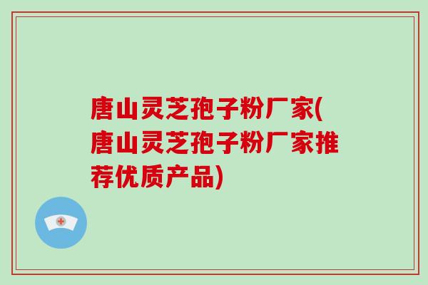 唐山灵芝孢子粉厂家(唐山灵芝孢子粉厂家推荐优质产品)