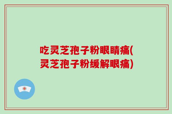 吃灵芝孢子粉眼睛痛(灵芝孢子粉缓解眼痛)