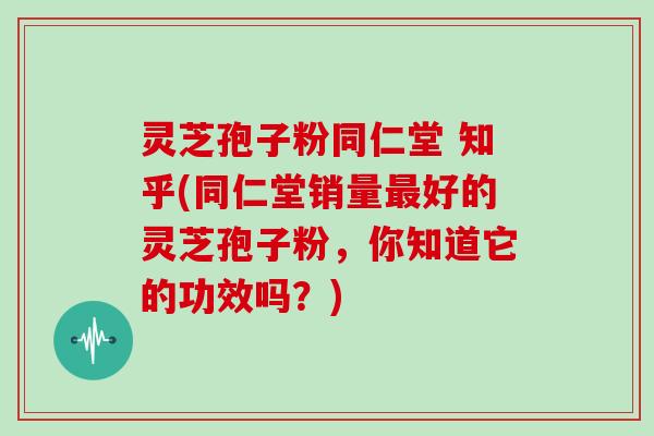 灵芝孢子粉同仁堂 知乎(同仁堂销量最好的灵芝孢子粉，你知道它的功效吗？)