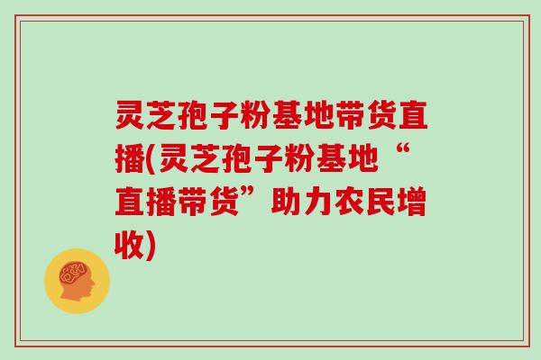 灵芝孢子粉基地带货直播(灵芝孢子粉基地“直播带货”助力农民增收)