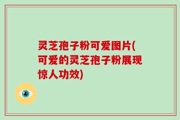 灵芝孢子粉可爱图片(可爱的灵芝孢子粉展现惊人功效)
