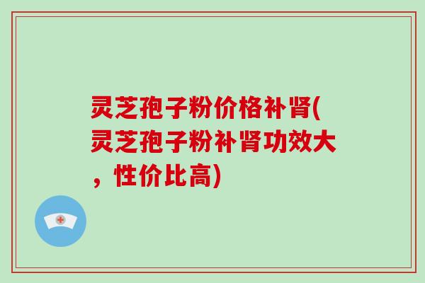 灵芝孢子粉价格补肾(灵芝孢子粉补肾功效大，性价比高)