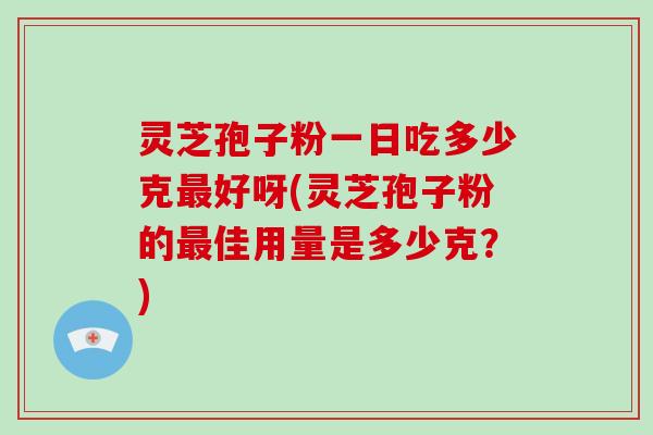灵芝孢子粉一日吃多少克最好呀(灵芝孢子粉的最佳用量是多少克？)