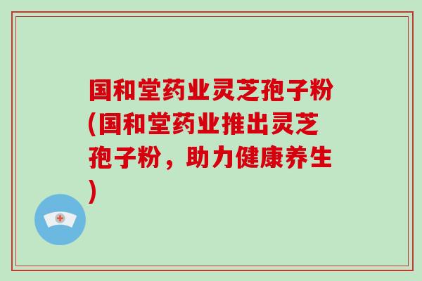 国和堂药业灵芝孢子粉(国和堂药业推出灵芝孢子粉，助力健康养生)