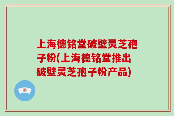 上海德铭堂破壁灵芝孢子粉(上海德铭堂推出破壁灵芝孢子粉产品)