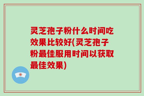 灵芝孢子粉什么时间吃效果比较好(灵芝孢子粉最佳服用时间以获取最佳效果)