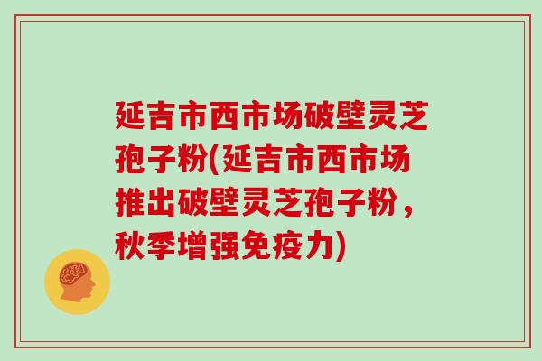 延吉市西市场破壁灵芝孢子粉(延吉市西市场推出破壁灵芝孢子粉，秋季增强免疫力)