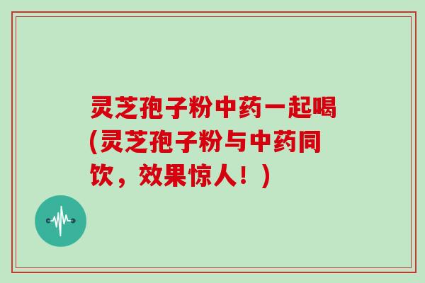 灵芝孢子粉中药一起喝(灵芝孢子粉与中药同饮，效果惊人！)