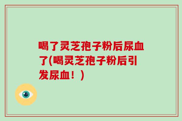 喝了灵芝孢子粉后尿血了(喝灵芝孢子粉后引发尿血！)
