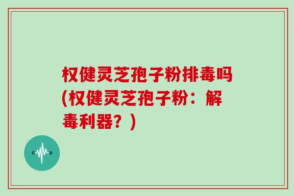 权健灵芝孢子粉排毒吗(权健灵芝孢子粉：解毒利器？)