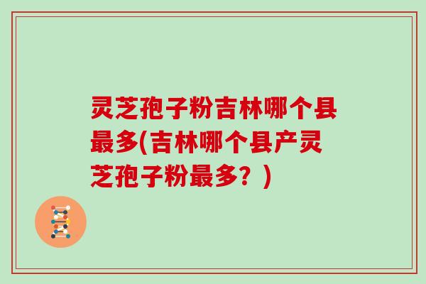 灵芝孢子粉吉林哪个县最多(吉林哪个县产灵芝孢子粉最多?)-第1张图片-灵芝大师 灵芝孢子粉吉林哪个县最多(吉林哪个县产灵芝孢子粉最多?)-第1张图片-灵芝大师