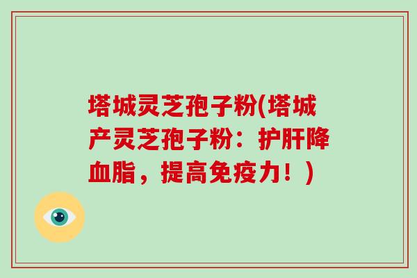 塔城灵芝孢子粉(塔城产灵芝孢子粉：护肝降血脂，提高免疫力！)