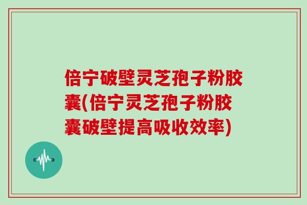 倍宁破壁灵芝孢子粉胶囊(倍宁灵芝孢子粉胶囊破壁提高吸收效率)
