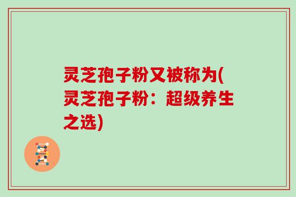 灵芝孢子粉又被称为(灵芝孢子粉：超级养生之选)