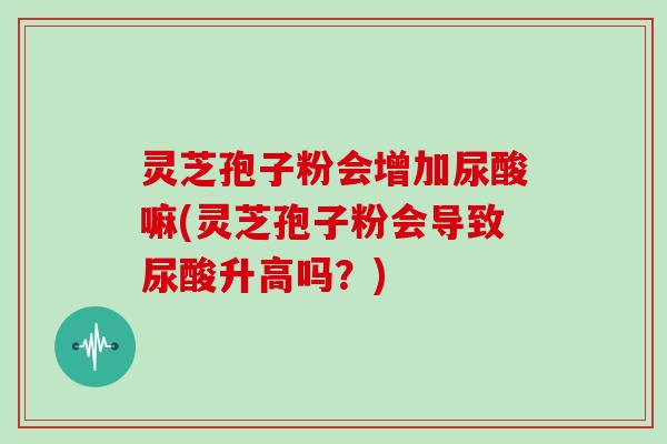 灵芝孢子粉会增加尿酸嘛(灵芝孢子粉会导致尿酸升高吗？)