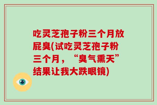吃灵芝孢子粉三个月放屁臭(试吃灵芝孢子粉三个月，“臭气熏天”结果让我大跌眼镜)