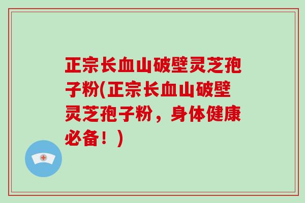 正宗长血山破壁灵芝孢子粉(正宗长血山破壁灵芝孢子粉，身体健康必备！)