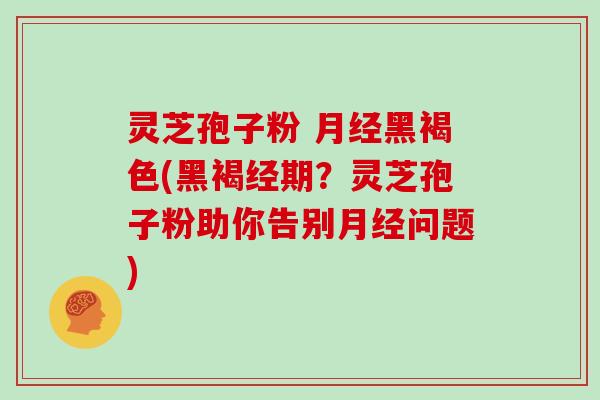灵芝孢子粉 月经黑褐色(黑褐经期？灵芝孢子粉助你告别月经问题)