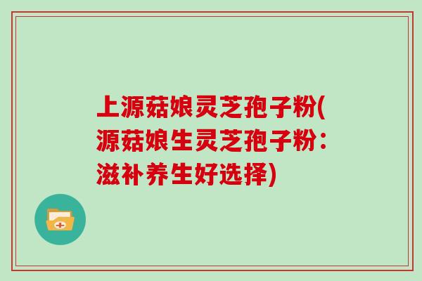 上源菇娘灵芝孢子粉(源菇娘生灵芝孢子粉：滋补养生好选择)