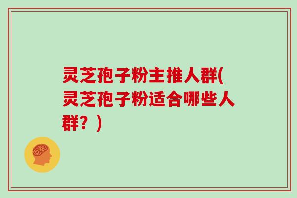 灵芝孢子粉主推人群(灵芝孢子粉适合哪些人群？)