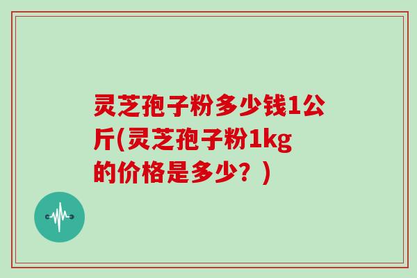 灵芝孢子粉多少钱1公斤(灵芝孢子粉1kg的价格是多少？)