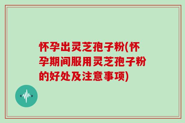 怀孕出灵芝孢子粉(怀孕期间服用灵芝孢子粉的好处及注意事项)