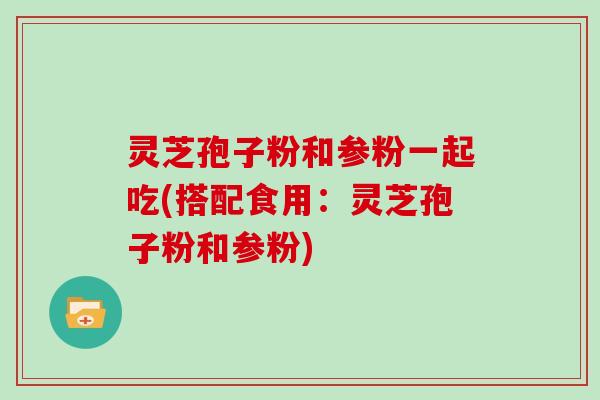 灵芝孢子粉和参粉一起吃(搭配食用：灵芝孢子粉和参粉)