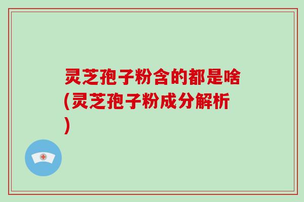 灵芝孢子粉含的都是啥(灵芝孢子粉成分解析)