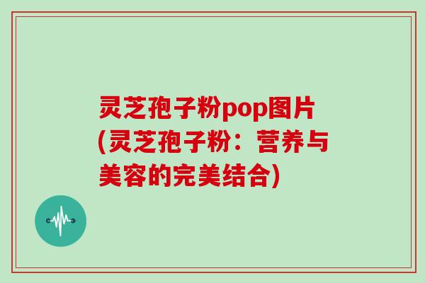 灵芝孢子粉pop图片(灵芝孢子粉：营养与美容的完美结合)