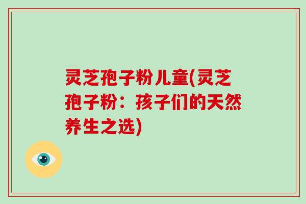 灵芝孢子粉儿童(灵芝孢子粉:孩子们的天然养生之选)-第1张图片-灵芝大师 灵芝孢子粉儿童(灵芝孢子粉:孩子们的天然养生之选)-第1张图片-灵芝大师