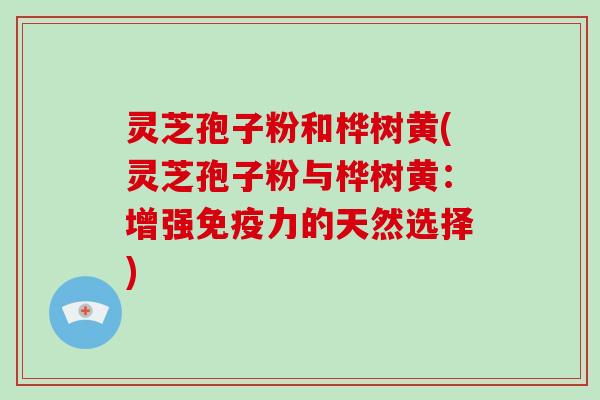 灵芝孢子粉和桦树黄(灵芝孢子粉与桦树黄：增强免疫力的天然选择)