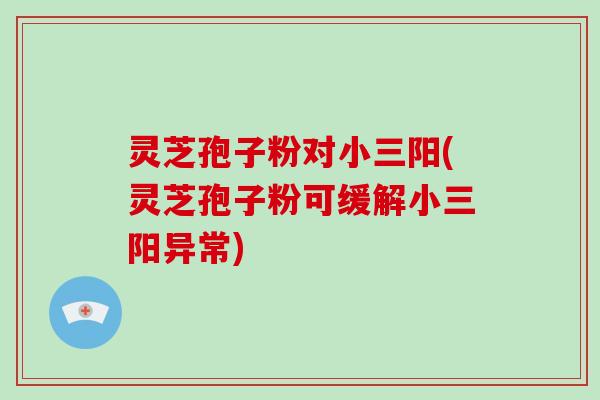 灵芝孢子粉对小三阳(灵芝孢子粉可缓解小三阳异常)