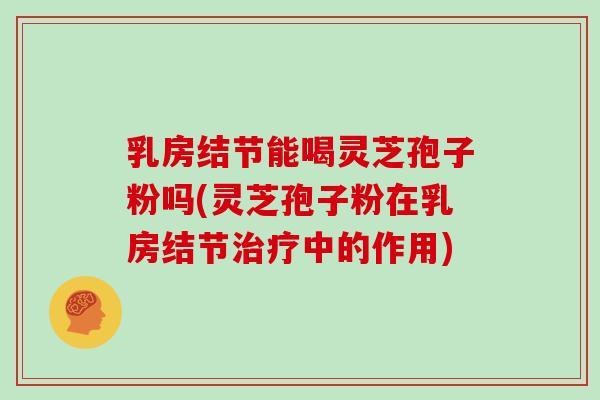 乳房结节能喝灵芝孢子粉吗(灵芝孢子粉在乳房结节治疗中的作用)