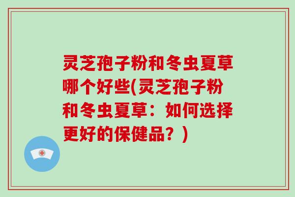 灵芝孢子粉和冬虫夏草哪个好些(灵芝孢子粉和冬虫夏草：如何选择更好的保健品？)