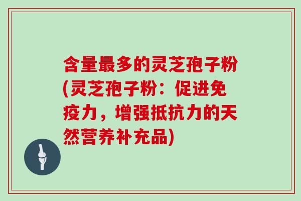 含量最多的灵芝孢子粉(灵芝孢子粉：促进免疫力，增强抵抗力的天然营养补充品)