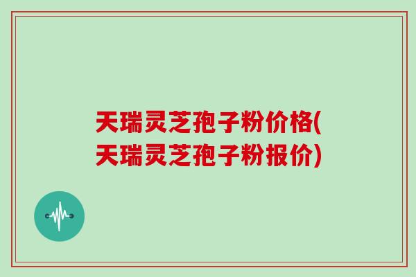 天瑞灵芝孢子粉价格(天瑞灵芝孢子粉报价)