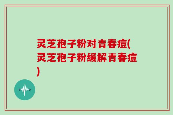 灵芝孢子粉对青春痘(灵芝孢子粉缓解青春痘)