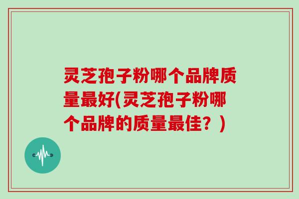 灵芝孢子粉哪个品牌质量最好(灵芝孢子粉哪个品牌的质量最佳？)