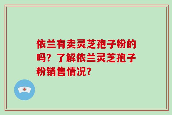 依兰有卖灵芝孢子粉的吗？了解依兰灵芝孢子粉销售情况？