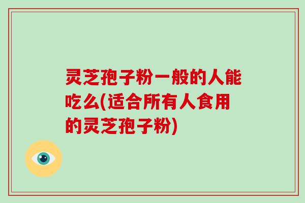 灵芝孢子粉一般的人能吃么(适合所有人食用的灵芝孢子粉)