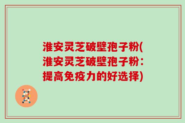 淮安灵芝破壁孢子粉(淮安灵芝破壁孢子粉：提高免疫力的好选择)
